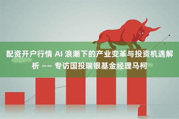 配资开户行情 AI 浪潮下的产业变革与投资机遇解析 —— 专访国投瑞银基金经理马柯