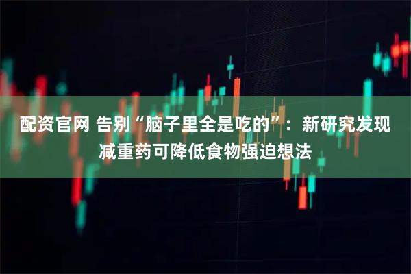配资官网 告别“脑子里全是吃的”:新研究发现减重药可降低食物强迫想法