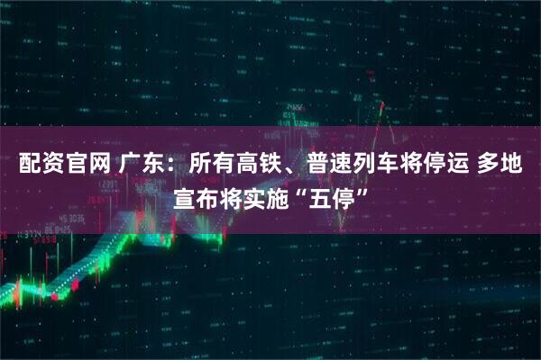配资官网 广东：所有高铁、普速列车将停运 多地宣布将实施“五停”