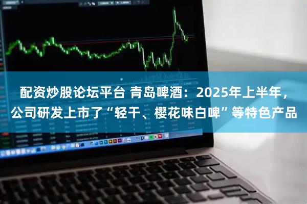 配资炒股论坛平台 青岛啤酒：2025年上半年，公司研发上市了“轻干、樱花味白啤”等特色产品